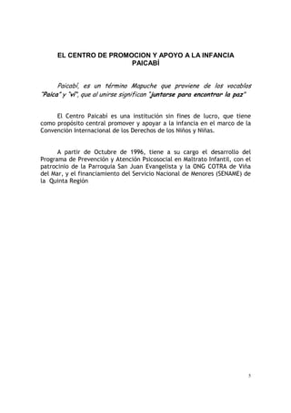 5
EL CENTRO DE PROMOCION Y APOYO A LA INFANCIA
PAICABÍ
Paicabí, es un término Mapuche que proviene de los vocablos
“Paica” y “ví”, que al unirse significan “juntarse para encontrar la paz”
El Centro Paicabí es una institución sin fines de lucro, que tiene
como propósito central promover y apoyar a la infancia en el marco de la
Convención Internacional de los Derechos de los Niños y Niñas.
A partir de Octubre de 1996, tiene a su cargo el desarrollo del
Programa de Prevención y Atención Psicosocial en Maltrato Infantil, con el
patrocinio de la Parroquia San Juan Evangelista y la ONG COTRA de Viña
del Mar, y el financiamiento del Servicio Nacional de Menores (SENAME) de
la Quinta Región
 