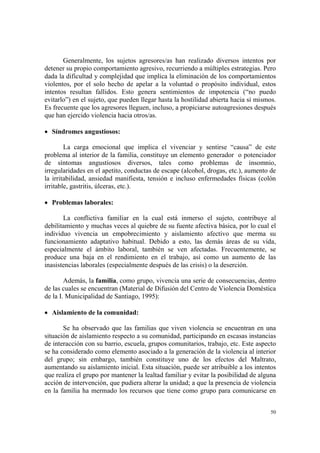50
Generalmente, los sujetos agresores/as han realizado diversos intentos por
detener su propio comportamiento agresivo, recurriendo a múltiples estrategias. Pero
dada la dificultad y complejidad que implica la eliminación de los comportamientos
violentos, por el solo hecho de apelar a la voluntad o propósito individual, estos
intentos resultan fallidos. Esto genera sentimientos de impotencia (“no puedo
evitarlo”) en el sujeto, que pueden llegar hasta la hostilidad abierta hacia sí mismos.
Es frecuente que los agresores lleguen, incluso, a propiciarse autoagresiones después
que han ejercido violencia hacia otros/as.
• Síndromes angustiosos:
La carga emocional que implica el vivenciar y sentirse “causa” de este
problema al interior de la familia, constituye un elemento generador o potenciador
de síntomas angustiosos diversos, tales como problemas de insomnio,
irregularidades en el apetito, conductas de escape (alcohol, drogas, etc.), aumento de
la irritabilidad, ansiedad manifiesta, tensión e incluso enfermedades físicas (colón
irritable, gastritis, úlceras, etc.).
• Problemas laborales:
La conflictiva familiar en la cual está inmerso el sujeto, contribuye al
debilitamiento y muchas veces al quiebre de su fuente afectiva básica, por lo cual el
individuo vivencia un empobrecimiento y aislamiento afectivo que merma su
funcionamiento adaptativo habitual. Debido a esto, las demás áreas de su vida,
especialmente el ámbito laboral, también se ven afectadas. Frecuentemente, se
produce una baja en el rendimiento en el trabajo, así como un aumento de las
inasistencias laborales (especialmente después de las crisis) o la deserción.
Además, la familia, como grupo, vivencia una serie de consecuencias, dentro
de las cuales se encuentran (Material de Difusión del Centro de Violencia Doméstica
de la I. Municipalidad de Santiago, 1995):
• Aislamiento de la comunidad:
Se ha observado que las familias que viven violencia se encuentran en una
situación de aislamiento respecto a su comunidad, participando en escasas instancias
de interacción con su barrio, escuela, grupos comunitarios, trabajo, etc. Este aspecto
se ha considerado como elemento asociado a la generación de la violencia al interior
del grupo; sin embargo, también constituye uno de los efectos del Maltrato,
aumentando su aislamiento inicial. Esta situación, puede ser atribuible a los intentos
que realiza el grupo por mantener la lealtad familiar y evitar la posibilidad de alguna
acción de intervención, que pudiera alterar la unidad; a que la presencia de violencia
en la familia ha mermado los recursos que tiene como grupo para comunicarse en
 