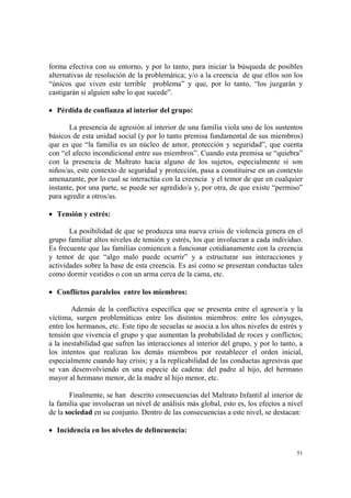 51
forma efectiva con su entorno, y por lo tanto, para iniciar la búsqueda de posibles
alternativas de resolución de la problemática; y/o a la creencia de que ellos son los
“únicos que viven este terrible problema” y que, por lo tanto, “los juzgarán y
castigarán si alguien sabe lo que sucede”.
• Pérdida de confianza al interior del grupo:
La presencia de agresión al interior de una familia viola uno de los sustentos
básicos de esta unidad social (y por lo tanto premisa fundamental de sus miembros)
que es que “la familia es un núcleo de amor, protección y seguridad”, que cuenta
con “el afecto incondicional entre sus miembros”. Cuando esta premisa se “quiebra”
con la presencia de Maltrato hacia alguno de los sujetos, especialmente si son
niños/as, este contexto de seguridad y protección, pasa a constituirse en un contexto
amenazante, por lo cual se interactúa con la creencia y el temor de que en cualquier
instante, por una parte, se puede ser agredido/a y, por otra, de que existe “permiso”
para agredir a otros/as.
• Tensión y estrés:
La posibilidad de que se produzca una nueva crisis de violencia genera en el
grupo familiar altos niveles de tensión y estrés, los que involucran a cada individuo.
Es frecuente que las familias comiencen a funcionar cotidianamente con la creencia
y temor de que “algo malo puede ocurrir” y a estructurar sus interacciones y
actividades sobre la base de esta creencia. Es así como se presentan conductas tales
como dormir vestidos o con un arma cerca de la cama, etc.
• Conflictos paralelos entre los miembros:
Además de la conflictiva específica que se presenta entre el agresor/a y la
víctima, surgen problemáticas entre los distintos miembros: entre los cónyuges,
entre los hermanos, etc. Este tipo de secuelas se asocia a los altos niveles de estrés y
tensión que vivencia el grupo y que aumentan la probabilidad de roces y conflictos;
a la inestabilidad que sufren las interacciones al interior del grupo, y por lo tanto, a
los intentos que realizan los demás miembros por restablecer el orden inicial,
especialmente cuando hay crisis; y a la replicabilidad de las conductas agresivas que
se van desenvolviendo en una especie de cadena: del padre al hijo, del hermano
mayor al hermano menor, de la madre al hijo menor, etc.
Finalmente, se han descrito consecuencias del Maltrato Infantil al interior de
la familia que involucran un nivel de análisis más global, esto es, los efectos a nivel
de la sociedad en su conjunto. Dentro de las consecuencias a este nivel, se destacan:
• Incidencia en los niveles de delincuencia:
 