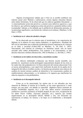 52
Algunas investigaciones señalan que si bien no es posible establecer una
relación causal entre Maltrato y delincuencia, existen algunas relaciones básicas
entre ambos fenómenos. Se ha observado que los niños/as agredidos físicamente y
/o emocionalmente serían más proclives a cometer actos delictivos agresivos; y que
los niños/as que sufrieron negligencia serían más proclives a perpetrar delitos contra
la propiedad. Además, se ha señalado que la población de delincuentes presenta, en
un porcentaje significativo, una historia de violencia en la infancia (Martínez, A; De
Paúl, J; 1993).
• Incidencia en el abuso de alcohol y drogas:
Se ha observado que la relación entre el alcoholismo y las experiencias de
Maltrato en la infancia en estos sujetos bebedores, es significativa. Alrededor del
80% de los individuos que evidencian alcoholismo poseen experiencias de violencia
en su niñez y juventud (Cohen,1982 en Martínez, A., De Paúl, J.; 1993).
Nuevamente, esta relación no constituye un fenómeno causal, sino un factor
asociado entre ambas problemáticas. Con respecto a las toxicomanías, se han
descrito relaciones similares (Rounseville, 1982 en Martínez, A., De Paúl, J.; 1993).
• Incidencia en los índices de deserción y ausentismo escolar:
Los niños/as maltratados evidencian una historia escolar inestable, con
períodos de ausentismo escolar prolongado (especialmente después de las crisis en
las cuales han sido golpeados/as) o la franca deserción del sistema educacional. Esto
se asocia, principalmente, a una supervisión ineficiente de parte de los padres de la
integración del niño/a al ámbito escolar, a la historia que presentan estos niños/as de
cambios de tuición (incluso cambios de domicilio) y los consecuentes cambios de
establecimientos educacionales, y a la tendencia a la vagancia que manifiestan los
niños/as expuestos a esta problemática.
• Incidencia en el desempeño laboral:
Como ya se ha mencionado, los sujetos que se ven afectados por una
situación de Maltrato al interior de la familia, ya sea como agresores/as o como
testigos, por una parte, ven dañada su capacidad adaptativa básica (aumento de
tensión, irritabilidad, angustia, etc.), y por otra, deben resolver circunstancias
conflictivas concretas (asistencia al hospital después de una crisis, recuperación de
los daños físicos visibles, citaciones judiciales, etc.), aspectos que inciden
negativamente en su desempeño laboral. Debido a esto, son frecuentes las
inasistencias al trabajo, los retrasos y las bajas en el rendimiento y desempeño
laboral.
 