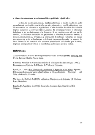 53
• Gasto de recursos en atenciones médicas, policiales y judiciales:
Si bien no existen estudios que puedan determinar el monto exacto del gasto
para el estado que implica una familia que vive violencia, es posible vislumbrar que
dicha cantidad de recursos es significativa. Cada situación de crisis de violencia
implica atenciones y controles médicos, además de acciones policiales y citaciones
judiciales si se ha dado curso a la denuncia. Si se considera que el caso así lo
amerita, se adicionan instancias de protección y atención psicosocial infantil, e
incluso, instituciones de protección e internación de niños/as y jóvenes, las cuales
probablemente serán utilizadas por períodos de tiempo prolongado. La mayoría de
estas instancias se sustentan con recursos provenientes del estado, por lo tanto,
implican un impacto directo en la cantidad de gasto social que este realiza.
Referencias
Association for Advanced Training in the Bahavioral Sciences (1988). Breaking the
Cycle, Tercera Edición, Nueva York.
Centro de Atención en Violencia doméstica I. Municipalidad de Santiago; (1995);
Rompecabezas; Material de Difusión de Violencia Conyugal.
Lynch, M.; (1986); Los Efectos del Abandono y la Agresión en los Niños. Apuntes
II Congreso Latinoamericano sobre Maltrato al Menor, Instituto Nacional del
Niño y la Familia, Ecuador.
Martínez, A., De Paúl, J., (1993), Maltrato y Abandono en la Infancia, Ed. Martínez
Roca, Barcelona.
Papalia, D., Wendkos, S.; (1990); Desarrollo Humano; Edit. Mac Graw Hill,
México.
 