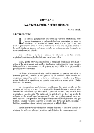 54
CAPITULO 5
MALTRATO INFANTIL Y REDES SOCIALES.
As. Ana Silva S.
1. INTRODUCCIÓN
as familias que presentan situaciones de violencia intrafamiliar, entre
las que se encuentra el maltrato infantil, se caracterizan por estar en
situaciones de aislamiento social. Pareciera ser que existe una
relación proporcional entre el nivel de aislamiento en que vive un grupo familiar y
las posibilidades de generar problemas sociales en su interior, entre los cuales se
encuentra el maltrato infantil.
Esta constatación invita a enfrentar la intervención de los equipos
profesionales considerando el trabajo con las redes sociales.
Es así, que la intervención considera la necesidad de articular, movilizar y
potenciar las capacidades individuales, familiares e institucionales, como recursos
indispensables y sustentadores en el proceso de superación de la problemática
psicosocial que se presenta.
Las intervenciones planificadas considerando esta perspectiva pretenden, en
términos generales, conectar la vida privada de las personas con su familia, sus
amigos/as, vecinos/as, actores sociales o instituciones privadas o públicas,
promoviendo así la creación de un espacio constructivo de apoyo social (Redes
Sociales. Doc. Sename).
Las intervenciones profesionales, considerando las redes sociales de las
personas, se enriquece a raíz de la ampliación de posibilidades y recursos para
enfrentar las situaciones que les afectan. Considera, además, una práctica muy
arraigada en nuestro país: “la cultura de lo colectivo”, es decir, un estilo de
enfrentar y solucionar los problemas aunando esfuerzos y voluntades del grupo que
se ve afectado. Estas prácticas no solo posibilitan la solución del problema, sino que
también generan vínculos afectivos y sociales que fortalecen potencialidades y
habilitan capacidades, tanto en los grupos, como a nivel individual.
Existen innumerables definiciones de redes sociales, se señalarán dos que se
ajustan a los enfoques teóricos y prácticas metodológicas del equipo, estas son:
L
 
