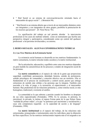 55
• “ Red Social es un sistema de conversación/acción orientado hacia el
intercambio de apoyo social “. ( Bronstein 94).
• “ Red Social es un sistema abierto que a través de un intercambio dinámico entre
sus integrantes y con integrantes de otros grupos, posibilita la potenciación de
los recursos que poseen”. (E: Nora Navas 92).
La significación del trabajo en red permite abordar la intervención
profesional en los casos de maltrato infantil, como un instrumento que facilita una
perspectiva integral y participativa, considerando como eje central del quehacer
profesional a las personas involucradas y su entorno.
2. REDES SOCIALES: ALGUNAS CONSIDERACIONES TEÓRICAS
2.1. Las Tres Matrices de la Existencia Social
La existencia social humana se desarrolla en tres matrices fundamentales: la
matriz comunitaria, la matriz reticular (redes sociales) y la matriz institucional.
De la articulación, adecuación y equilibrio entre estas tres matrices dependen
en gran medida las características de los procesos y estados de integración social de
las personas.
La matriz comunitaria es el espacio de vida de la gente que proporciona
seguridad, estabilidad, permanencia, identidad, historia, sentido de pertenencia,
sentido psicológico de comunidad y conexión afectiva con un territorio. Ella es
fundamental en el proceso de socialización y control social, puesto que entrega
estructuras de sentido más sólidas a las personas que la integran. También está
asociada a la vida, al juego, a la recreación, al esparcimiento y al intercambio
humano. Hay predominio de las relaciones primarias y, como sistema social, es más
homogéneo, tradicional y resistente al cambio.
La comunidad es lo que subsiste y persiste cuando los hombres se despojan
de sus roles especializados (Fernández, 1994). Es lo cercano, lo próximo, lo
microlocal, lo privado, lo íntimo, el reposo Forma parte de lo que Schutz llama
"realidad de primer orden", a la que "se pertenece por nacimiento y socialización y
cuya sola competencia requerida es la capacidad de acción y de lenguaje"
(Fernández, 1994).
La matriz institucional es el espacio del trabajo, de las relaciones más
estructuradas, jerarquizadas e instrumentales entre los individuos, para la obtención
de fines específicos. En las matrices institucionales importa más el rol asignado a un
 