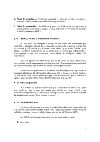 59
B. Nivel de articulación: Contactar, coordinar y articular servicios públicos y
privados vinculados con la resolución de la problemática.
C. Nivel de prevención: Sensibilizar y potenciar habilidades que permitan a
organizaciones comunitarias, grupos u otros, enfrentar el problema del maltrato
infantil en sus comunidades.
2.3.1. Trabajo en Red e intervención Psicosocial.
En este nivel se incorpora el trabajo en red, como una herramienta que
posibilita el abordaje integral de la situación, permitiendo al equipo conocer las
necesidades y dificultades que presentan cada niño/a y su grupo familiar, pero
además facilita el conocimiento de las capacidades y recurso que cada persona y
grupo poseen y que son elementos sustentadores de cualquier proceso de
intervención.
Iniciar un proceso de intervención que no de cuenta de estas capacidades,
genera relaciones de dependencia entre las personas y los profesionales o actitudes
de desconocimiento y desvalorización de las acciones profesionales.
La intervención profesional se inicia con la etapa diagnóstica, cuyo objetivo
es acopiar el máximo de información relacionada con el niño/a y su grupo familiar.
La red social más cercana compuesta por otros miembros del grupo familiar o
vecinos/as es una importante fuente de información en este aspecto.
La red social personal
En el sistema de conversación/acción que se estructura en torno a un sujeto
que, puede ser una persona, una pareja, una familia, un grupo pequeño, una
institución u organización. Constituye el ecomapa de este sujeto, es decir, el mapa
de las relaciones sociales de su entorno próximo.
La red social individual
En esta red, el sujeto es la persona. La definición más amplia en este nivel es
la de Adams. Este autor considera la red como "aquellas personas con las cuales el
individuo mantiene contacto y algún tipo de vínculo social" (Adams, 1967).
Esta definición la podemos descomponer en tres aspectos, a saber:
1. La persona
 