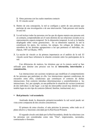60
2. Otras personas con las cuales mantiene contacto
3. El vínculo social
1. Dentro de esta concepción, la red se configura a partir de una persona que
participe de una investigación o de una intervención. Toda persona está inserta
en una red.
2. La red incluye todas las personas con las que de alguna manera una persona está
en contacto, comprendiendo así el vasto dominio de sus relaciones sociales en su
representación espacio-temporal. En la dimensión temporal, la red es la familia
desplegada sobre varias generaciones. En su dimensión espacial, la red la
constituyen los pares, los vecinos, los amigos, los colegas de trabajo, los
miembros de las distintas agrupaciones a las que pertenece el individuo, etc.
(Speck, 1987 en Elkaïm, 1987)
3. La noción de vínculo es de primera importancia en el análisis de la red. El
vínculo social hace referencia la relación existente entre los participantes de la
red.
Con diferencias de matices, los términos que en la ciencia social se han
utilizado para denotar este proceso son los de interacción, interrelación y
comunicación.
Las interacciones son acciones recíprocas que modifican el comportamiento
de las personas que participan en ella. Las interacciones suponen condiciones de
encuentro entre ellos, condiciones que constituyen el contexto de dichas
interacciones. Este contexto introduce determinaciones y constreñimientos a las
interacciones. Así, por ejemplo, en una población la situación de vecinos (contexto)
de dos individuos va dar lugar a un tipo de intercambio social muy distinto al que
tendría lugar en otro tipo de contexto (laboral, familiar, institucional, etc.).
Red primaria / red secundaria
Analizada desde la dimensión primario/secundario la red social puede ser
vista como compuesta de dos círculos concéntricos.
El primero de estos círculos, el más próximo la persona, sobre todo en el
plano afectivo y funcional, está dado por la Red Social Primaria
El segundo círculo está dado por la Red Secundaria, donde las relaciones con
las personas son consideradas como más "frías", impersonales, racionales,
contractuales o formales.
 