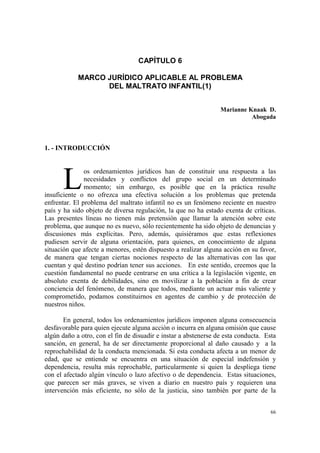 66
CAPÍTULO 6
MARCO JURÍDICO APLICABLE AL PROBLEMA
DEL MALTRATO INFANTIL(1)
Marianne Knaak D.
Abogada
1. - INTRODUCCIÓN
os ordenamientos jurídicos han de constituir una respuesta a las
necesidades y conflictos del grupo social en un determinado
momento; sin embargo, es posible que en la práctica resulte
insuficiente o no ofrezca una efectiva solución a los problemas que pretenda
enfrentar. El problema del maltrato infantil no es un fenómeno reciente en nuestro
país y ha sido objeto de diversa regulación, la que no ha estado exenta de críticas.
Las presentes líneas no tienen más pretensión que llamar la atención sobre este
problema, que aunque no es nuevo, sólo recientemente ha sido objeto de denuncias y
discusiones más explícitas. Pero, además, quisiéramos que estas reflexiones
pudiesen servir de alguna orientación, para quienes, en conocimiento de alguna
situación que afecte a menores, estén dispuesto a realizar alguna acción en su favor,
de manera que tengan ciertas nociones respecto de las alternativas con las que
cuentan y qué destino podrían tener sus acciones. En este sentido, creemos que la
cuestión fundamental no puede centrarse en una crítica a la legislación vigente, en
absoluto exenta de debilidades, sino en movilizar a la población a fin de crear
conciencia del fenómeno, de manera que todos, mediante un actuar más valiente y
comprometido, podamos constituirnos en agentes de cambio y de protección de
nuestros niños.
En general, todos los ordenamientos jurídicos imponen alguna consecuencia
desfavorable para quien ejecute alguna acción o incurra en alguna omisión que cause
algún daño a otro, con el fin de disuadir e instar a abstenerse de esta conducta. Esta
sanción, en general, ha de ser directamente proporcional al daño causado y a la
reprochabilidad de la conducta mencionada. Si esta conducta afecta a un menor de
edad, que se entiende se encuentra en una situación de especial indefensión y
dependencia, resulta más reprochable, particularmente si quien la despliega tiene
con el afectado algún vínculo o lazo afectivo o de dependencia. Estas situaciones,
que parecen ser más graves, se viven a diario en nuestro país y requieren una
intervención más eficiente, no sólo de la justicia, sino también por parte de la
L
 