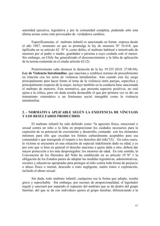67
autoridad ejecutiva, legislativa y por la comunidad completa, pudiendo sólo esta
última actuar como ente provocador de verdaderos cambios.
Específicamente, el maltrato infantil es sancionado en forma expresa desde
el año 1967, momento en que se promulga la ley de menores Nº 16.618, que
tipificaba en su artículo 62 Nº 4, como delito, el maltrato habitual e inmotivado de
menores por el padre o madre, guardador o persona a cuyo cuidado esté el menor.
Sin embargo, en Chile fue generalizado el desconocimiento y la falta de aplicación
de la norma contenida en el citado artículo 62 (2).
Posteriormente cabe destacar la dictación de la ley 19.325 (D.O. 27.08.94),
Ley de Violencia Intrafamiliar, que sanciona y establece normas de procedimiento
en relación con los actos de violencia intrafamiliar. Aún cuando esta ley surge
principalmente para hacer frente al tema de la violencia entre parejas, específica y
principalmente respecto de la mujer, incluye también en la conducta base sancionada
el maltrato de menores. Esta normativa, que presenta aspectos positivos, no está
ajena a la crítica, pero sin duda resulta destacable el que por primera vez se dio un
tratamiento sistemático a un fenómeno social innegable como la violencia
intrafamiliar.
2. - NORMATIVA APLICABLE SEGÚN LA EXISTENCIA DE VÍNCULOS
Y LOS RESULTADOS PRODUCIDOS
El maltrato infantil ha sido definido como “la agresión física, emocional o
sexual contra un niño o la falta en proporcionar los cuidados necesarios para la
expresión de su potencial de crecimiento y desarrollo, contando con los elementos
mínimos para ello que excedan los límites culturalmente aceptables para esa
comunidad o que transgreda el respeto a los derechos del niño”(3). En estos casos,
la víctima se encuentra en una situación de especial indefensión dado su edad, y es
por esto que si bien en general el derecho sanciona a quien daña a otro, deberá dar
mayor protección a los más desprotegidos: los menores de edad. En este sentido, la
Convención de los Derechos del Niño ha establecido en su artículo 19 Nº 1 la
obligación de los Estados partes de adoptar las medidas legislativas, administrativas,
sociales y educativas apropiadas para proteger al niño contra toda forma de perjuicio
o abuso físico o mental, descuido o trato negligente, malos tratos o explotación,
incluido el abuso sexual.
Sin duda, todo maltrato infantil, cualquiera sea la forma que adopte, resulta
grave y reprochable. Sin embargo, por razones de proporcionalidad, el legislador
reguló y sancionó por separado el supuesto del maltrato que se da dentro del grupo
familiar, del que se da con individuos ajenos al grupo familiar, diferenciando a la
 