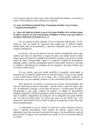 68
vez la sanción según los efectos que, como consecuencia del maltrato, se causaren al
menor. Mencionaremos estos supuestos por separado.
2.1 Autor del Maltrato Infantil Tiene Vinculación Familiar con la Víctima
( Violencia Intrafamiliar)
A.- Autor del maltrato infantil es parte del grupo familiar de la víctima menor
de edad y provoca en ésta consecuencias sicológicas o físicas, cuya gravedad no
exceda la calificación de lesiones leves (4).
En este supuesto resulta aplicable la ley de Violencia Intrafamiliar, 19.325.
Dicha ley tiene un ámbito de regulación más amplio que el maltrato infantil,
estableciendo todo un procedimiento y sanciones aplicables para el evento de la
violencia intrafamiliar.
El artículo 1º de esta ley define el acto de violencia intrafamiliar como “todo
maltrato que afecte la salud física o síquica de quien, aun siendo mayor de edad,
tenga respecto del ofensor la calidad de ascendiente, cónyuge o conviviente o siendo
menor de edad o discapacitado, tenga a su respecto la calidad de descendiente,
adoptado, pupilo, colateral consanguíneo hasta el cuarto grado inclusive o esté bajo
el cuidado o dependencia de cualquiera de los integrantes del grupo familiar que
vive bajo el mismo techo”.
En este sentido, para que resulte aplicable la normativa mencionada es
necesario que se produzca alguna forma de violencia síquica o física (si ésta llegara
a tener consecuencias físicas la ley se aplica sólo si éstas pueden calificarse de
lesiones leves; en caso contrario, pasarán a ser de conocimiento del juez del crimen).
Pero además de lo anterior, es necesario que existan, alternativamente, dos
tipos de vinculaciones entre los partícipes: víctima menor o mayor de edad, y que
sea ascendiente(5), cónyuge o conviviente del agresor; o víctima menor de edad o
discapacitada, y que tenga, respecto del agresor, la calidad de descendiente,
adoptado, pupilo(6), colateral consanguíneo hasta el cuarto grado inclusive(7), o esté
bajo el cuidado o dependencia de cualquiera de los integrantes del grupo familiar
que vive bajo un mismo techo. Se excluye por tanto, en este último caso, a los
mayores de edad, respecto de los cuales se aplicará la regulación común (salvo que
fuesen discapacitados).
Lo importantes es que la víctima, en razón de su edad, condición mental o
física o especial circunstancia, tiene respecto del agresor, alguna forma de
dependencia que hace necesaria una protección mayor y un procedimiento especial
para el efecto. El agresor será sancionado aun cuando no viva en el mismo lugar de
la víctima.
 