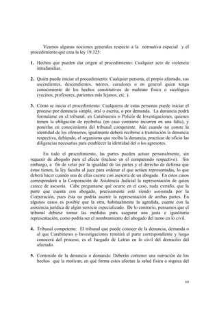 69
Veamos algunas nociones generales respecto a la normativa especial y el
procedimiento que crea la ley 19.325:
1. Hechos que pueden dar origen al procedimiento: Cualquier acto de violencia
intrafamiliar.
2. Quién puede iniciar el procedimiento: Cualquier persona, el propio afectado, sus
ascendientes, descendientes, tutores, curadores o en general quien tenga
conocimiento de los hechos constitutivos de maltrato físico o sicológico
(vecinos, profesores, parientes más lejanos, etc. ).
3. Cómo se inicia el procedimiento: Cualquiera de estas personas puede iniciar el
proceso por denuncia simple, oral o escrita, o por demanda. La denuncia podrá
formularse en el tribunal, en Carabineros o Policía de Investigaciones, quienes
tienen la obligación de recibirlas (en caso contrario incurren en una falta), y
ponerlas en conocimiento del tribunal competente. Aún cuando no conste la
identidad de los ofensores, igualmente deberá recibirse a tramitación la denuncia
respectiva, debiendo, el organismo que reciba la denuncia, practicar de oficio las
diligencias necesarias para establecer la identidad del o los agresores.
En todo el procedimiento, las partes pueden actuar personalmente, sin
requerir de abogado para el efecto (incluso en el comparendo respectivo). Sin
embargo, a fin de velar por la igualdad de las partes y el derecho de defensa que
éstas tienen, la ley faculta al juez para ordenar el que actúen representadas, lo que
deberá hacer cuando una de ellas cuente con asesoría de un abogado. En estos casos
corresponderá a la Corporación de Asistencia Judicial la representación de quien
carece de asesoría. Cabe preguntarse qué ocurre en el caso, nada extraño, que la
parte que cuenta con abogado, precisamente esté siendo asesorada por la
Corporación, pues ésta no podría asumir la representación de ambas partes. En
algunos casos es posible que la otra, habitualmente la agredida, cuente con la
asistencia jurídica de algún servicio especializado. De lo contrario, pensamos que el
tribunal debiese tomar las medidas para asegurar una justa e igualitaria
representación, como podría ser el nombramiento del abogado del turno en lo civil.
4. Tribunal competente: El tribunal que puede conocer de la denuncia, demanda o
al que Carabineros o Investigaciones remitirá el parte correspondiente y luego
conocerá del proceso, es el Juzgado de Letras en lo civil del domicilio del
afectado.
5. Contenido de la denuncia o demanda: Deberán contener una narración de los
hechos que la motivan, en qué forma estos afectan la salud física o síquica del
 