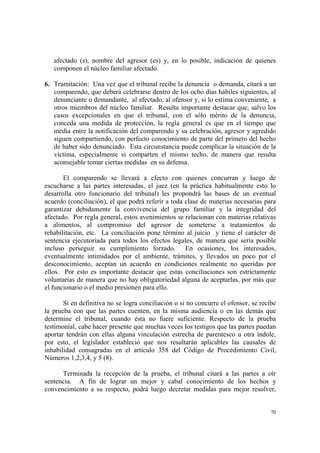 70
afectado (s), nombre del agresor (es) y, en lo posible, indicación de quienes
componen el núcleo familiar afectado.
6. Tramitación: Una vez que el tribunal recibe la denuncia o demanda, citará a un
comparendo, que deberá celebrarse dentro de los ocho días hábiles siguientes, al
denunciante o demandante, al afectado, al ofensor y, si lo estima conveniente, a
otros miembros del núcleo familiar. Resulta importante destacar que, salvo los
casos excepcionales en que el tribunal, con el sólo mérito de la denuncia,
conceda una medida de protección, la regla general es que en el tiempo que
media entre la notificación del comparendo y su celebración, agresor y agredido
siguen compartiendo, con perfecto conocimiento de parte del primero del hecho
de haber sido denunciado. Esta circunstancia puede complicar la situación de la
víctima, especialmente si comparten el mismo techo, de manera que resulta
aconsejable tomar ciertas medidas en su defensa.
El comparendo se llevará a efecto con quienes concurran y luego de
escucharse a las partes interesadas, el juez (en la práctica habitualmente esto lo
desarrolla otro funcionario del tribunal) les propondrá las bases de un eventual
acuerdo (conciliación), el que podrá referir a toda clase de materias necesarias para
garantizar debidamente la convivencia del grupo familiar y la integridad del
afectado. Por regla general, estos avenimientos se relacionan con materias relativas
a alimentos, al compromiso del agresor de someterse a tratamientos de
rehabilitación, etc. La conciliación pone término al juicio y tiene el carácter de
sentencia ejecutoriada para todos los efectos legales, de manera que sería posible
incluso perseguir su cumplimiento forzado. En ocasiones, los interesados,
eventualmente intimidados por el ambiente, trámites, y llevados un poco por el
desconocimiento, aceptan un acuerdo en condiciones realmente no queridas por
ellos. Por esto es importante destacar que estas conciliaciones son estrictamente
voluntarias de manera que no hay obligatoriedad alguna de aceptarlas, por más que
el funcionario o el medio presionen para ello.
Si en definitiva no se logra conciliación o si no concurre el ofensor, se recibe
la prueba con que las partes cuenten, en la misma audiencia o en las demás que
determine el tribunal, cuando ésta no fuere suficiente. Respecto de la prueba
testimonial, cabe hacer presente que muchas veces los testigos que las partes puedan
aportar tendrán con ellas alguna vinculación estrecha de parentesco u otra índole,
por esto, el legislador estableció que nos resultarán aplicables las causales de
inhabilidad consagradas en el artículo 358 del Código de Procedimiento Civil,
Números 1,2,3,4, y 5 (8).
Terminada la recepción de la prueba, el tribunal citará a las partes a oír
sentencia. A fin de lograr un mejor y cabal conocimiento de los hechos y
convencimiento a su respecto, podrá luego decretar medidas para mejor resolver,
 