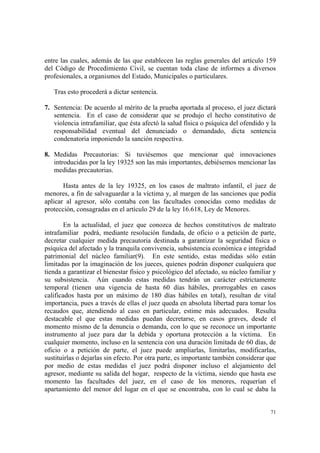 71
entre las cuales, además de las que establecen las reglas generales del artículo 159
del Código de Procedimiento Civil, se cuentan toda clase de informes a diversos
profesionales, a organismos del Estado, Municipales o particulares.
Tras esto procederá a dictar sentencia.
7. Sentencia: De acuerdo al mérito de la prueba aportada al proceso, el juez dictará
sentencia. En el caso de considerar que se produjo el hecho constitutivo de
violencia intrafamiliar, que ésta afectó la salud física o psíquica del ofendido y la
responsabilidad eventual del denunciado o demandado, dicta sentencia
condenatoria imponiendo la sanción respectiva.
8. Medidas Precautorias: Si tuviésemos que mencionar qué innovaciones
introducidas por la ley 19325 son las más importantes, debiésemos mencionar las
medidas precautorias.
Hasta antes de la ley 19325, en los casos de maltrato infantil, el juez de
menores, a fin de salvaguardar a la víctima y, al margen de las sanciones que podía
aplicar al agresor, sólo contaba con las facultades conocidas como medidas de
protección, consagradas en el artículo 29 de la ley 16.618, Ley de Menores.
En la actualidad, el juez que conozca de hechos constitutivos de maltrato
intrafamiliar podrá, mediante resolución fundada, de oficio o a petición de parte,
decretar cualquier medida precautoria destinada a garantizar la seguridad física o
psíquica del afectado y la tranquila convivencia, subsistencia económica e integridad
patrimonial del núcleo familiar(9). En este sentido, estas medidas sólo están
limitadas por la imaginación de los jueces, quienes podrán disponer cualquiera que
tienda a garantizar el bienestar físico y psicológico del afectado, su núcleo familiar y
su subsistencia. Aún cuando estas medidas tendrán un carácter estrictamente
temporal (tienen una vigencia de hasta 60 días hábiles, prorrogables en casos
calificados hasta por un máximo de 180 días hábiles en total), resultan de vital
importancia, pues a través de ellas el juez queda en absoluta libertad para tomar los
recaudos que, atendiendo al caso en particular, estime más adecuados. Resulta
destacable el que estas medidas puedan decretarse, en casos graves, desde el
momento mismo de la denuncia o demanda, con lo que se reconoce un importante
instrumento al juez para dar la debida y oportuna protección a la víctima. En
cualquier momento, incluso en la sentencia con una duración limitada de 60 días, de
oficio o a petición de parte, el juez puede ampliarlas, limitarlas, modificarlas,
sustituirlas o dejarlas sin efecto. Por otra parte, es importante también considerar que
por medio de estas medidas el juez podrá disponer incluso el alejamiento del
agresor, mediante su salida del hogar, respecto de la víctima, siendo que hasta ese
momento las facultades del juez, en el caso de los menores, requerían el
apartamiento del menor del lugar en el que se encontraba, con lo cual se daba la
 