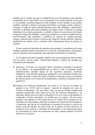 72
paradoja que la víctima que, por su calidad de tal, ya se encontraba en una situación
complicada, era la “sancionada” con el alejamiento de su medio habitual. La ley, por
la vía ejemplar, menciona algunas de estas medidas; así por ejemplo el juez podrá:
prohibir, restringir o limitar la presencia del ofensor en el hogar común; ordenar el
reintegro al hogar de quien injustificadamente haya sido obligado a abandonarlo;
autorizar al afectado para hacer abandono del hogar común y disponer la entrega
inmediata de sus efectos personales, o prohibir o limitar la concurrencia del ofensor
al lugar de trabajo del ofendido, a menos que trabajen en un mismo establecimiento;
provisoriamente, fijar alimentos y establecer un régimen de cuidado personal,
crianza y educación de los hijos o menores que integren el núcleo familiar y decretar
prohibición de celebrar actos o contratos sobre determinados bienes de quienes lo
integren.
El juez cuenta con facultades de apremio para perseguir el cumplimiento de estas
medidas, pudiendo además sancionar en el evento de incumplimiento, circunstancia
que por otra parte será considerada como agravante al momento de sentenciar.
Es de esperar que estas facultades amplias sean convenientemente aprovechadas
por los jueces, los que tienen libertad para disponer y aplicar las medidas que
consideren más adecuadas.
9. Sanciones: Si el juez, en conciencia, llega a considerar constatada la existencia
de los hechos y la responsabilidad que en ellos le cabe al inculpado, puede
alternativamente aplicarle alguna de las siguientes sanciones: Asistencia
obligatoria a determinados programas terapéuticos o de orientación familiar por
un plazo de hasta 6 meses(10); multa a beneficio municipal, la que se conmutará
por días de arresto en el evento de incumplimiento; y prisión en cualquiera de sus
grados(11).
10. Registro de Violencia Intrafamiliar: Así como en el caso de los delitos en
general, la ley 19.325 creó un registro especial de condenas por actos de
violencia intrafamiliar. De esta forma, cada vez que un tribunal condene por
sentencia ejecutoriada como autor de un acto de violencia intrafamiliar a un
individuo, deberá enviar un oficio al Registro Civil en el cual se individualice al
condenado, el hecho sancionado y la medida que se le aplica. De esta forma
mediante este registro no sólo podrá llevarse un control de la conducta de los
individuos en estas materias, pudiendo constatarse así situaciones de reincidencia
y reiteración, que han de ser consideradas al momento de conocer y resolver un
asunto, sino que además, tal como ocurre en el registro de actos delictivos, la
existencia de un extracto o certificado de antecedentes, y las consecuencias para
los sancionados de contar con anotaciones en éstos, pueden producir un efecto
disuasivo en el agresor.
 