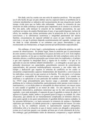 73
Sin duda, esta ley cuenta con una serie de aspectos positivos: Por una parte
ya el sólo hecho de que un país elabore una ley especial relativa al problema de la
violencia intrafamiliar es indicativo del reconocimiento de una situación por mucho
tiempo vivida pero que no había sido enfrentada. Asumir la existencia de una
situación sin duda constituye un primer paso importante en el camino a su solución.
Por otra parte, cabe destacar la creación de las medidas precautorias, las que
confieren un marco de amplia libertad para el juez, el que podrá disponer, incluso de
oficio, las medidas que estime pertinentes para la protección de la víctima, de la
convivencia y la subsistencia económica e integridad patrimonial del núcleo
familiar, circunstancias de especial utilidad en casos en que víctima y agresor
convivan, y en que la primera dependa económicamente del segundo, ventajas que
sin duda se verán atenuadas si no contamos con jueces innovadores y que,
reconociendo sus limitaciones, se hagan asesorar por profesionales especializados.
Sin embargo, el texto legal, y principalmente su aplicación práctica, no está
exentas de observaciones. En primer lugar, llama la atención que el conocimiento
de estos asuntos se haya encomendado a los jueces de letras en lo civil. Esto implica
que estas materias, en las que se mezclan aspectos del todo complejos como son los
naturales afectos y conflictos personales que existen entre los implicados y el peligro
a que está expuesta la integridad física y síquica de la víctima -- lo que se ve
agravado en caso de maltrato infantil intrafamiliar --, es entregado a un juez que, sin
pretender desconocer sus capacidades, generalmente carecerá de conocimientos
especializados, del personal multidisciplinario necesario y, por sobre todo, del
tiempo y dedicación que requiere la solución de conflictos en los cuales se
encuentran comprometidos aspectos fundamentales del desarrollo y convivencia de
los individuos, como son los que ocurren en la familia. Por otra parte, si el sistema
en general es susceptible de observaciones, con mayor razón lo es cuando nos
referimos a su aplicación al caso particular del maltrato infantil. Efectivamente, la
ley 19325 surge principalmente para hacerse cargo y pretender solucionar el
problema de la violencia intrafamiliar, particularmente entre parejas (convivientes o
matrimonios), y si en dicho plano es susceptible de observaciones, con mayor razón
lo será cuando el agredido es un menor de edad. En este supuesto, por la vía
meramente demostrativa, podríamos mencionar que no ha sido convenientemente
regulado, y por ende protegido, el supuesto de que el agredido es menor de edad y el
agresor es el padre, madre, ambos o en general quien lo tenga a su cuidado. En estas
situaciones, que además de ser tremendamente complicadas en términos afectivos,
pues quien agrede es de quien naturalmente el agredido debiera esperar cuidados, la
ley presenta deficiencias y se haría necesaria la existencia de normas o facultades
especiales que tiendan a la debida protección y representación del menor. En estos
casos, la ley no estableció asesoría ni representación especial obligatoria,
refiriéndose sólo a la situación en que el menor cuenta con abogado o procurador,
evento en el cual éste pasará a ser curador ad litem por el solo ministerio de la ley.
Sin embargo ¿qué posibilidades reales de denunciar, comparecer y seguir adelante
 