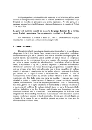 76
Cualquier persona que considere que un menor se encuentra en peligro puede
efectuar la correspondiente denuncia ante el Tribunal de Menores competente, el que
decretará las medidas de protección que estime necesarias. Por otra parte, si se
tratara de lesiones leves, también podría efectuarse la denuncia al Juzgado de Policía
Local respectivo.
B. Autor del maltrato infantil no es parte del grupo familiar de la víctima
menor de edad y provoca en ésta consecuencias constitutivas de delitos.
Nos remitimos a lo visto en el punto 2.1., letra B., con la salvedad de que ya
no concurrirá el parentesco como circunstancia agravante.
3. - CONCLUSIONES
El maltrato infantil importa una situación en extremo abusiva si consideramos
a la persona de la víctima, la que física y emocionalmente no estará en condiciones
de defenderse sino que, por el contrario, más bien en necesidad de ser protegida. Lo
anterior resulta especialmente grave cuando el actuar lesivo es desplegado
precisamente por las personas que tienen a su cuidado a los menores, y respecto de
los cuales, al menos en principio, además existen vinculaciones afectivas. De esta
forma, la dictación de la ley 19.325, relativa en general al problema de la violencia
intrafamiliar, constituyó un avance. Sin embargo, es igualmente susceptible de una
serie de críticas: el no haber sido elaborada para el tema específico del maltrato
infantil, el someter el conocimiento de los hechos a jueces saturados de trabajo y
que carecen de la especialización e infraestructura necesaria, la falta de
reconocimiento en los hechos, no obstante el tenor literal de la ley, del maltrato
psicológico, etc. Sin duda restan una serie de medidas y mejoras que pueden
introducirse tanto a la propia ley como al sistema en general, muchas de las cuales
suponen, evidentemente, contar con mayores presupuestos. Pero lo fundamental y
más difícil, parece ser el lograr un cambio de mentalidad y la toma de conciencia de
la existencia del problema del maltrato infantil, tanto por parte de las autoridades
políticas, judiciales y de los diversos profesionales que intervienen en estas
situaciones como de toda la comunidad. Cada persona puede ser activa en evitar
este problema, denunciando y persistiendo en acciones en contra de quienes incurran
en estas conductas y también evitando realizarlas. Quizás con este solo hecho, sin
perjuicio de la espera de nuevos cambios, podrían mejorarse las cosas con los
mismos medios existentes ahora.
 