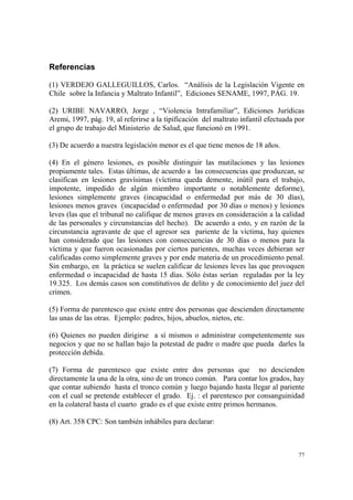 77
Referencias
(1) VERDEJO GALLEGUILLOS, Carlos. “Análisis de la Legislación Vigente en
Chile sobre la Infancia y Maltrato Infantil”, Ediciones SENAME, 1997, PÁG. 19.
(2) URIBE NAVARRO, Jorge , “Violencia Intrafamiliar”, Ediciones Jurídicas
Aremi, 1997, pág. 19, al referirse a la tipificación del maltrato infantil efectuada por
el grupo de trabajo del Ministerio de Salud, que funcionó en 1991.
(3) De acuerdo a nuestra legislación menor es el que tiene menos de 18 años.
(4) En el género lesiones, es posible distinguir las mutilaciones y las lesiones
propiamente tales. Estas últimas, de acuerdo a las consecuencias que produzcan, se
clasifican en lesiones gravísimas (víctima queda demente, inútil para el trabajo,
impotente, impedido de algún miembro importante o notablemente deforme),
lesiones simplemente graves (incapacidad o enfermedad por más de 30 días),
lesiones menos graves (incapacidad o enfermedad por 30 días o menos) y lesiones
leves (las que el tribunal no califique de menos graves en consideración a la calidad
de las personales y circunstancias del hecho). De acuerdo a esto, y en razón de la
circunstancia agravante de que el agresor sea pariente de la víctima, hay quienes
han considerado que las lesiones con consecuencias de 30 días o menos para la
víctima y que fueron ocasionadas por ciertos parientes, muchas veces debieran ser
calificadas como simplemente graves y por ende materia de un procedimiento penal.
Sin embargo, en la práctica se suelen calificar de lesiones leves las que provoquen
enfermedad o incapacidad de hasta 15 días. Sólo éstas serían reguladas por la ley
19.325. Los demás casos son constitutivos de delito y de conocimiento del juez del
crimen.
(5) Forma de parentesco que existe entre dos personas que descienden directamente
las unas de las otras. Ejemplo: padres, hijos, abuelos, nietos, etc.
(6) Quienes no pueden dirigirse a sí mismos o administrar competentemente sus
negocios y que no se hallan bajo la potestad de padre o madre que pueda darles la
protección debida.
(7) Forma de parentesco que existe entre dos personas que no descienden
directamente la una de la otra, sino de un tronco común. Para contar los grados, hay
que contar subiendo hasta el tronco común y luego bajando hasta llegar al pariente
con el cual se pretende establecer el grado. Ej. : el parentesco por consanguinidad
en la colateral hasta el cuarto grado es el que existe entre primos hermanos.
(8) Art. 358 CPC: Son también inhábiles para declarar:
 