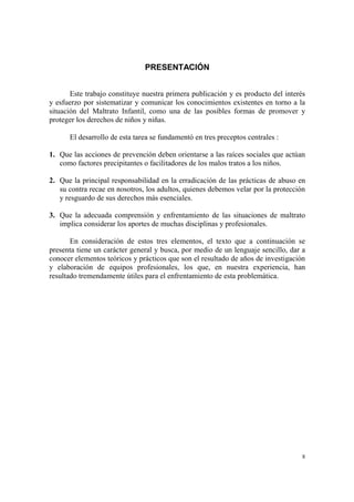 8
PRESENTACIÓN
Este trabajo constituye nuestra primera publicación y es producto del interés
y esfuerzo por sistematizar y comunicar los conocimientos existentes en torno a la
situación del Maltrato Infantil, como una de las posibles formas de promover y
proteger los derechos de niños y niñas.
El desarrollo de esta tarea se fundamentó en tres preceptos centrales :
1. Que las acciones de prevención deben orientarse a las raíces sociales que actúan
como factores precipitantes o facilitadores de los malos tratos a los niños.
2. Que la principal responsabilidad en la erradicación de las prácticas de abuso en
su contra recae en nosotros, los adultos, quienes debemos velar por la protección
y resguardo de sus derechos más esenciales.
3. Que la adecuada comprensión y enfrentamiento de las situaciones de maltrato
implica considerar los aportes de muchas disciplinas y profesionales.
En consideración de estos tres elementos, el texto que a continuación se
presenta tiene un carácter general y busca, por medio de un lenguaje sencillo, dar a
conocer elementos teóricos y prácticos que son el resultado de años de investigación
y elaboración de equipos profesionales, los que, en nuestra experiencia, han
resultado tremendamente útiles para el enfrentamiento de esta problemática.
 