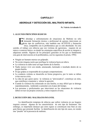 80
CAPITULO 7
ABORDAJE Y DETECCIÓN DEL MALTRATO INFANTIL
Ps. Valeria Arredondo O.
1. ALGUNOS PRINCIPIOS BÁSICOS
l abordaje y enfrentamiento de situaciones de Maltrato no sólo
demanda formación técnica y profesional de quienes intervienen en
este tipo de conflictivas, sino también una ACTITUD y formación
ética, compatible con la problemática que se está abordando. En este
sentido, el trabajo con niños/as que son víctimas de agresiones, requiere de un
marco o contexto básico, en donde las estrategias específicas de acción se integren y
adquieran sentido. Algunos de los principios generales en los que se fundamenta
esta guía de intervención en la problemática, son los siguientes (Larraín, 1994):
• Ningún ser humano merece ser golpeado.
• No existe ninguna razón que justifique la violencia hacia un niño/a.
• La violencia no debe tener un lugar dentro de la familia.
• Nadie merece vivir con miedo, amenazado, lastimado o insultado dentro de su
propia familia.
• El que golpea es responsable de su propio comportamiento.
• La conducta violenta se desarrolla en forma progresiva, por lo tanto se deben
evitar nuevas crisis.
• La idea de que quien ejerce la violencia es “provocado/a”, constituye un mito,
que contribuye a mantener y tolerar la agresión.
• Cuando la violencia ha comenzado en una familia, es muy difícil que se detenga
espontáneamente, tendiendo a aumentar con el paso del tiempo.
• Las personas y profesionales que intervienen en las situaciones de violencia
deben revisar sus propias creencias y mitos respecto al tema.
2. DETECCIÓN DEL MALTRATO INFANTIL
La identificación temprana de niños/as que sufren violencia en sus hogares
requiere conocer algunas de las características de este tipo de fenómeno. Sin
embargo, es importante destacar que estos signos se constituyen mas bien en una
guía básica que pretende facilitar la identificación de este tipo de casos, no siendo
una “prueba” de la presencia de maltrato.
E
 