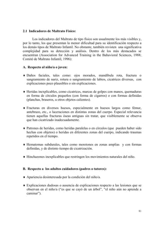 81
2.1 Indicadores de Maltrato Físico:
Los indicadores del Maltrato de tipo físico son usualmente los más visibles y,
por lo tanto, los que presentan la menor dificultad para su identificación respecto a
los demás tipos de Maltrato Infantil. No obstante, también revisten una significativa
complejidad para su detección y análisis. Dentro de los más destacados se
encuentran (Association for Advanced Training in the Bahavioral Sciences, 1988;
Comité de Maltrato Infantil, 1996):
A. Respecto al niño/a o joven:
♦ Daños faciales, tales como: ojos morados, mandíbula rota, fractura o
sangramiento de nariz, rotura o sangramiento de labios, cicatrices diversas, con
explicaciones poco plausibles o sin explicaciones.
♦ Heridas inexplicables, como cicatrices, marcas de golpes con manos, quemaduras
en forma de círculos pequeños (con forma de cigarros) o con formas definidas
(planchas, braseros, u otros objetos calientes).
♦ Fracturas en diversos huesos, especialmente en huesos largos como fémur,
antebrazo, etc., o laceraciones en distintas zonas del cuerpo. Especial relevancia
tienen aquellas fracturas óseas antiguas sin tratar, que visiblemente se observa
que han cicatrizado inadecuadamente.
♦ Patrones de heridas, como heridas paralelas o en círculos (que pueden haber sido
hechas con objetos) o heridas en diferentes zonas del cuerpo, indicando traumas
repetidos en el tiempo.
♦ Hematomas subdurales, tales como moretones en zonas amplias y con formas
definidas, y de distinto tiempo de cicatrización.
♦ Hinchazones inexplicables que restringen los movimientos naturales del niño.
B. Respecto a los adultos cuidadores (padres o tutores):
♦ Apariencia desinteresada por la condición del niño/a.
♦ Explicaciones dudosas o ausencia de explicaciones respecto a las lesiones que se
observan en el niño/a (“es que se cayó de un árbol”, “el niño aún no aprende a
caminar”).
 