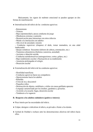 83
Básicamente, los signos de maltrato emocional se pueden agrupar en dos
formas de manifestación:
♦ Internalización del niño/a de las conductas agresivas:
- Retraimiento
- Tristeza
- Baja espontaneidad y pocas conductas de juego
- Obediencia extrema y sumisión
- Desmotivación para interactuar con otros niños/as
- Miedo a la interacción con adultos
- Alto nivel de ansiedad y tensión
- Conductas regresivas (chuparse el dedo, tomar mamadera, en una edad
inadecuada)
- Quejas somáticas frecuentes (dolores de cabeza, estomacales, etc.)
- Trastornos alimenticios (bulimia o anorexia, ansiedad)
- Acciones o ideación suicida.
- Conductas autodestructivas (autoagresiones, cortes, golpes, etc.)
- Bajo rendimiento escolar o fluctuación en su rendimiento
- Ausencias prolongadas al colegio
- Deserción escolar
♦ Externalización del niño/a de las conductas agresivas:
- Hostilidad manifiesta
- Conductas agresivas hacia sus compañeros
- Oposicionismo hacia los adultos
- Rebeldía
- Crisis de ira y descontrol
- Pequeños robos
- Destrucción de objetos, mobiliario, o útiles sin causa gatillante aparente
- Lenguaje caracterizado por los insultos, garabatos y groserías.
- Aversión a la escuela: fugas, deserción escolar
- Tendencia a la vagancia
B. Respecto a los adultos cuidadores (padres o tutores):
♦ Poco interés por las necesidades del niño/a.
♦ Culpar, denigrar o ridiculizar al niño/a, en privado o frente a los demás.
♦ Actitud de frialdad o rechazo ante las demostraciones afectivas del niño/a hacia
ellos.
 