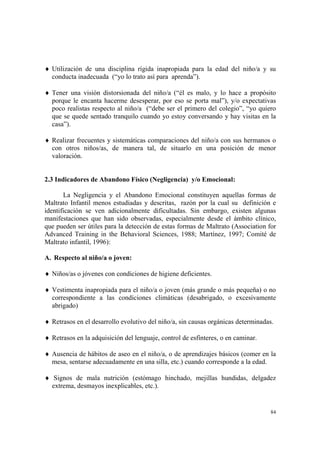 84
♦ Utilización de una disciplina rígida inapropiada para la edad del niño/a y su
conducta inadecuada (“yo lo trato así para aprenda”).
♦ Tener una visión distorsionada del niño/a (“él es malo, y lo hace a propósito
porque le encanta hacerme desesperar, por eso se porta mal”), y/o expectativas
poco realistas respecto al niño/a (“debe ser el primero del colegio”, “yo quiero
que se quede sentado tranquilo cuando yo estoy conversando y hay visitas en la
casa”).
♦ Realizar frecuentes y sistemáticas comparaciones del niño/a con sus hermanos o
con otros niños/as, de manera tal, de situarlo en una posición de menor
valoración.
2.3 Indicadores de Abandono Físico (Negligencia) y/o Emocional:
La Negligencia y el Abandono Emocional constituyen aquellas formas de
Maltrato Infantil menos estudiadas y descritas, razón por la cual su definición e
identificación se ven adicionalmente dificultadas. Sin embargo, existen algunas
manifestaciones que han sido observadas, especialmente desde el ámbito clínico,
que pueden ser útiles para la detección de estas formas de Maltrato (Association for
Advanced Training in the Behavioral Sciences, 1988; Martínez, 1997; Comité de
Maltrato infantil, 1996):
A. Respecto al niño/a o joven:
♦ Niños/as o jóvenes con condiciones de higiene deficientes.
♦ Vestimenta inapropiada para el niño/a o joven (más grande o más pequeña) o no
correspondiente a las condiciones climáticas (desabrigado, o excesivamente
abrigado)
♦ Retrasos en el desarrollo evolutivo del niño/a, sin causas orgánicas determinadas.
♦ Retrasos en la adquisición del lenguaje, control de esfínteres, o en caminar.
♦ Ausencia de hábitos de aseo en el niño/a, o de aprendizajes básicos (comer en la
mesa, sentarse adecuadamente en una silla, etc.) cuando corresponde a la edad.
♦ Signos de mala nutrición (estómago hinchado, mejillas hundidas, delgadez
extrema, desmayos inexplicables, etc.).
 