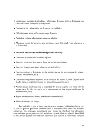 85
♦ Condiciones médicas desatendidas (infecciones diversas, golpes, dentadura con
caries excesivas, bronquitis prolongadas)
♦ Desmotivación en la realización de tareas y actividades.
♦ Dificultades de integración con su grupo de pares.
♦ Actitud de rechazo a las interacciones con adultos.
♦ Abandono rápido de las tareas que impliquen cierta dificultad - baja tolerancia a
la frustración.
B. Respecto a los adultos cuidadores (padres o tutores):
♦ Desinterés por el estado del niño/a o joven
♦ Ausencia o escasez de contacto físico y/o verbal con el niño/a.
♦ Ausencia de demostraciones afectivas hacia el niño/a
♦ Desconocimiento o desinterés por la satisfacción de las necesidades del niño/a.
(físicas, emocionales, etc.).
♦ Conducta irresponsable respecto a los cuidados del niño/a o joven (dejarlo solo
mucho tiempo, no proporcionarle los alimentos necesarios, etc.).
♦ Asumir riesgos evidentes para la seguridad del niño/a (dejarlo solo en la calle la
mayor parte del día, encerrarlo en la casa cuando no hay ningún adulto que lo
pueda atender, etc.)
♦ Signos de enfermedad mental no tratada o retardo mental
♦ Abuso de alcohol y/o drogas
Los indicadores que se han expuesto no son una descripción diagnóstica, por
lo cual se pueden presentar combinaciones o superposiciones entre las distintas
categorías. Sin embargo, constituyen una forma de clarificar los elementos
característicos que se presentan en los distintos tipos de Maltrato Infantil. Su utilidad
se basa en que puedan convertirse en elementos que faciliten el llamado de atención
 