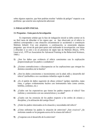 86
sobre algunos aspectos, que bien podrían resultar “señales de peligro” respecto a un
problema que amerite una exploración adicional.
3. INDAGACIÓN INICIAL
3.1 Preguntas - Guía para la Investigación
Es importante señalar que la fase de indagación inicial se debe centrar en la
no fácil tarea de dilucidar si los signos que se han observado en el niño/a (o
adultos) corresponden a una situación circunstancial (o accidental) o constituyen
Maltrato Infantil. Con este propósito, a continuación, se enunciarán algunas
preguntas que sirvan de guía para quien está realizando la investigación, con miras
a dilucidar si se está o no en presencia de algún tipo de Maltrato (Reyes, 1979;
Lauer et al., 1979 en Association for Advanced Training in the Behavioral Sciences,
1988 ):
1) ¿Son los daños que evidencia el niño/a consistentes con la explicación
proporcionada por los padres o cuidadores?
2) ¿Existen contradicciones o discrepancias en las explicaciones que otorgan los
distintos miembros de la familia?
3) ¿Son los daños consistentes o inconsistentes con la edad, talla y desarrollo del
niño/a? (atribuibles o no a accidentes infantiles según la edad)
4) ¿Es el patrón de daños sugerente de abuso crónico? (golpes repetidos, ropas
rotas, o golpes evidentemente hechos con instrumentos tales como correas,
hebillas, cordones, etc.)
5) ¿Cuáles son las expectativas que tienen los padres respecto al niño/a? Son
realistas y consistentes con sus características y su edad?
6) ¿Cuales son las creencias de los padres respecto a los estilos de crianza y
disciplina, y la utilización del castigo físico?
7) ¿Están los padres interesados en la situación y necesidades del niño/a?
8) ¿Cómo enfrentan los padres la situación de entrevista? ¿Son evasivos? ¿Se
molestan cuando se les pregunta acerca de la crianza del niño/a?
9) ¿Cooperan con el desarrollo de la entrevista?
 