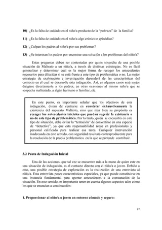 87
10) ¿Es la falta de cuidado en el niño/a producto de la “pobreza” de la familia?
11) ¿Es la falta de cuidado en el niño/a algo crónico o episódico?
12) ¿Culpan los padres al niño/a por sus problemas?
13) ¿Se interesan los padres por encontrar una solución a los problemas del niño/a?
Estas preguntas deben ser contestadas por quien sospecha de una posible
situación de Maltrato a un niño/a, a través de distintas estrategias. No es fácil
generalizar y determinar cual es la mejor forma de recoger los antecedentes
necesarios para dilucidar si se está frente a este tipo de problemática o no. La mejor
estrategia de exploración e investigación dependerá de las características del
contexto en el cual se desarrolle esta indagación. Así, en algunos casos será mejor
dirigirse directamente a los padres, en otras ocasiones al mismo niño/a que se
sospecha maltratado, a algún hermano o familiar, etc.
En este punto, es importante señalar que los objetivos de esta
indagación, distan de centrarse en constatar exhaustivamente la
existencia del supuesto Maltrato, sino que más bien su propósito es
recoger los antecedentes iniciales que puedan sugerir la existencia o
no de este tipo de problemática. Por lo tanto, quien se encuentra en este
tipo de situación, debe evitar la “tentación” de convertirse en una especie
de “detective”, ya que esta responsabilidad recae en profesionales y
personal calificado para realizar esa tarea. Cualquier intervención
inadecuada en este sentido, con seguridad resultará contraproducente para
la resolución de la propia problemática en la que se pretende contribuir.
3.2 Pauta de Indagación Inicial
Una de las acciones, que tal vez se encuentre más a la mano de quien este en
una situación de indagación, es el contacto directo con el niño/a o joven. Debido a
esto, una posible estrategia de exploración es la realización de una entrevista al
niño/a. Esta entrevista posee características especiales, ya que puede constituirse en
una instancia fundamental para aportar antecedentes a la constatación de la
situación. En este sentido, es importante tener en cuenta algunos aspectos tales como
los que se enuncian a continuación:
1. Proporcionar al niño/a o joven un entorno cómodo y seguro:
 