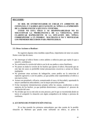 89
RECUERDE:
SU ROL DE ENTREVISTADOR ES CREAR UN AMBIENTE DE
CONFIANZA Y CALIDEZ, QUE FACILITE AL NIÑO/A LA EXPRESIÓN
DE LA PROBLEMÁTICA QUE ESTA VIVIENDO.
USTED NO ESTA SOLO Y SU RESPONSABILIDAD NO ES
SOLUCIONAR LA PROBLEMÁTICA DE LA VIOLENCIA, SINO
CLARIFICAR RÁPIDAMENTE SI LA SITUACIÓN DEL NIÑO/A
CORRESPONDE A UN POSIBLE MALTRATO O NO Y MOVILIZAR
LOS PRIMEROS RECURSOS PARA PROTEGERLO.
3.3. Otras Acciones a Realizar:
Se sugieren algunas otras medidas específicas, importantes de tener en cuenta
frente a este tipo de casos:
• No interrogar al niño/a frente a otros adultos o niños/as para que repita lo que a
usted le confidenció.
• No confrontar la versión del niño/a con la de sus padres u otros familiares.
• No poner en duda la versión de los hechos que aporte el niño/a. Recuerde que en
este tipo de casos es preferible tomar precauciones excesivas a actuar en forma
negligente.
• No gestionar otras acciones de indagación, como podría ser la entrevista al
supuesto agresor/a o con los padres, ya que podría estar exponiéndose al niño/a a
una nueva crisis.
• Actuar con prontitud y eficacia, comunicando el caso a la brevedad y aportando la
mayor cantidad de antecedentes, con la mayor precisión posible.
• Evitar incorporar interpretaciones propias sobre las causas, condiciones u otros
aspectos de los hechos, ya que podrían distorsionar y entorpecer el proceso de
resolución del caso.
• No olvidar que no se está solo en este proceso, por lo que se recomienda desde un
inicio el compartir la situación con algún compañero/a de trabajo o persona de
confianza.
4. ACCIONES DE INTERVENCIÓN INICIAL
Si se han reunido los primeros antecedentes que dan cuenta de la posible
situación de Maltrato que puede estar sufriendo un niño/a, se posee la
 