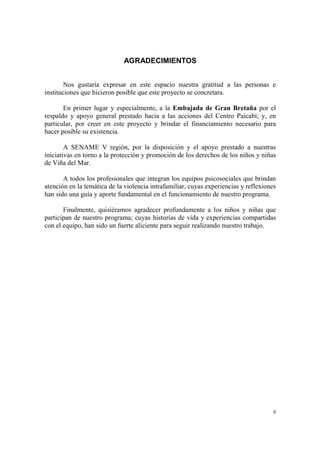 9
AGRADECIMIENTOS
Nos gustaría expresar en este espacio nuestra gratitud a las personas e
instituciones que hicieron posible que este proyecto se concretara.
En primer lugar y especialmente, a la Embajada de Gran Bretaña por el
respaldo y apoyo general prestado hacia a las acciones del Centro Paicabí; y, en
particular, por creer en este proyecto y brindar el financiamiento necesario para
hacer posible su existencia.
A SENAME V región, por la disposición y el apoyo prestado a nuestras
iniciativas en torno a la protección y promoción de los derechos de los niños y niñas
de Viña del Mar.
A todos los profesionales que integran los equipos psicosociales que brindan
atención en la temática de la violencia intrafamiliar, cuyas experiencias y reflexiones
han sido una guía y aporte fundamental en el funcionamiento de nuestro programa.
Finalmente, quisiéramos agradecer profundamente a los niños y niñas que
participan de nuestro programa; cuyas historias de vida y experiencias compartidas
con el equipo, han sido un fuerte aliciente para seguir realizando nuestro trabajo.
 