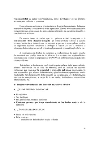 90
responsabilidad de actuar oportunamente, como movilizador de las primeras
acciones para enfrentar el problema.
Estas primeras acciones se orientan tanto a despejar las eventuales dudas que
aún queden respecto a la ocurrencia de las agresiones, como a movilizar los recursos
correspondientes, si se poseen los antecedentes suficientes de que dicha situación es
constitutiva de Maltrato.
En ambos casos, se estima que la primera acción corresponde a la
comunicación de la situación indagada - en forma oportuna y eficaz- a aquella
persona, institución o instancia que corresponda y que sea la encargada de realizar
las siguientes acciones tendientes a proteger al niño/a, ya sea la denuncia a
tribunales, la investigación social, el inicio del proceso de protección del niño/a, etc.
A continuación se detallan las instancias y condiciones en las cuales se debe
dar cuenta de una posible situación de Maltrato. Las acciones que se describirán a
continuación se centran en el proceso de DENUNCIA ante las instancias judiciales
correspondientes.
Este énfasis se fundamenta en el objetivo principal que debe tener cualquier
primera intervención en un caso de Maltrato; esto es, realizar las acciones
pertinentes que velen por la seguridad y protección del niño/a involucrado. Si
bien se considera que, además de la denuncia y penalización correspondiente, resulta
fundamental para la resolución de la situación de violencia que vive la familia, una
intervención comprensiva, a cargo de la red social, instituciones psicosociales,
educacionales, etc.
4.1 Proceso de Denuncia de una Situación de Maltrato Infantil:
A. ¿QUIÉNES PUEDEN DENUNCIAR?
• El afectado/a
• Sus familiares
• Sus guardadores, tutores o curadores
• Cualquier persona que tenga conocimiento de los hechos materia de la
denuncia
B. ¿CÓMO ES ESTA DENUNCIA?
• Puede ser oral o escrita
• Debe contener:
- una narración de los hechos en que se funda
 