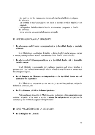 91
- los motivos por los cuales estos hechos afectan la salud física o psíquica
del afectado
- el nombre e individualización del autor o autores de tales hechos y del
afectado
- en lo posible, la indicación de la o las personas que componen la familia
del afectado
- no se necesita ser acompañado por un abogado
C. ¿DÓNDE SE REALIZA LA DENUNCIA?
En el Juzgado del Crimen correspondiente a la localidad donde se produjo
el hecho:
Si el Maltrato es constitutivo de delito, es decir el niño/a sufre lesiones graves
o menos graves y/o abuso sexual, ya sea dentro de su familia o fuera de ella.
En el Juzgado Civil correspondiente a la localidad donde está el domicilio
del afectado/a:
Si el Maltrato es provocado por cualquier miembro del grupo familiar o
persona que vive en la misma casa del niño/a, y las lesiones físicas son leves o son
lesiones psicológicas.
En el Juzgado de Menores correspondiente a la localidad donde está el
domicilio del afectado/a:
Si el Maltrato es provocado por un tercero, ya sea vecino, profesor, amigo de
la familia, conocido, etc.
En Carabineros y Policía de Investigaciones:
Ante cualquier situación de Maltrato, estas instancias están capacitadas para
orientar respecto a los pasos a seguir y poseen la obligación de recepcionar la
denuncia y dar cuenta al Juzgado correspondiente
D. ¿QUÉ PASA DESPUÉS DE LA DENUNCIA?
En el Juzgado del Crimen:
 