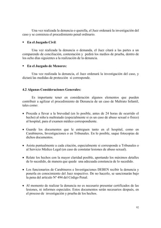 92
Una vez realizada la denuncia o querella, el Juez ordenará la investigación del
caso y se comienza el procedimiento penal ordinario.
En el Juzgado Civil:
Una vez realizada la denuncia o demanda, el Juez citará a las partes a un
comparendo de conciliación, contestación y pedirá los medios de prueba, dentro de
los ocho días siguientes a la realización de la denuncia.
En el Juzgado de Menores:
Una vez realizada la denuncia, el Juez ordenará la investigación del caso, y
dictará las medidas de protección si corresponde.
4.2 Algunas Consideraciones Generales:
Es importante tener en consideración algunos elementos que pueden
contribuir a agilizar el procedimiento de Denuncia de un caso de Maltrato Infantil,
tales como:
• Proceda a llevar a la brevedad (en lo posible, antes de 24 horas de ocurrido el
hecho) al niño/a maltratado (especialmente si es un caso de abuso sexual o físico)
al hospital, para el examen médico correspondiente.
• Guarde los documentos que le entreguen tanto en el hospital, como en
Carabineros, Investigaciones o en Tribunales. En lo posible, saque fotocopias de
dichos documentos.
• Asista puntualmente a cada citación, especialmente si corresponde a Tribunales o
al Servicio Médico Legal (en caso de constatar lesiones de abuso sexual).
• Relate los hechos con la mayor claridad posible, aportando los máximos detalles
de lo sucedido, de manera que quede una adecuada constancia de lo sucedido.
• Los funcionarios de Carabineros e Investigaciones DEBEN recibir la denuncia y
ponerla en conocimiento del Juez respectivo. De no hacerlo, se sancionarán bajo
la pena del artículo Nº 494 del Código Penal.
• Al momento de realizar la denuncia no es necesario presentar certificados de las
lesiones, ni informes especiales. Estos documentos serán necesarios después, en
el proceso de investigación y prueba de los hechos.
 