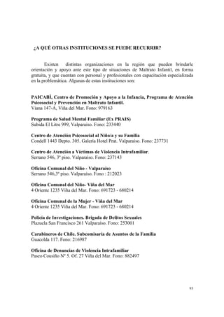 93
¿A QUÉ OTRAS INSTITUCIONES SE PUEDE RECURRIR?
Existen distintas organizaciones en la región que pueden brindarle
orientación y apoyo ante este tipo de situaciones de Maltrato Infantil, en forma
gratuita, y que cuentan con personal y profesionales con capacitación especializada
en la problemática. Algunas de estas instituciones son:
PAICABÍ, Centro de Promoción y Apoyo a la Infancia, Programa de Atención
Psicosocial y Prevención en Maltrato Infantil.
Viana 147-A, Viña del Mar. Fono: 979163
Programa de Salud Mental Familiar (Ex PRAIS)
Subida El Litre 999, Valparaíso. Fono: 233440
Centro de Atención Psicosocial al Niño/a y su Familia
Condell 1443 Depto. 305. Galería Hotel Prat. Valparaíso. Fono: 237731
Centro de Atención a Víctimas de Violencia Intrafamiliar.
Serrano 546, 3º piso. Valparaíso. Fono: 237143
Oficina Comunal del Niño - Valparaíso
Serrano 546,3º piso. Valparaíso. Fono : 212023
Oficina Comunal del Niño- Viña del Mar
4 Oriente 1235 Viña del Mar. Fono: 691723 - 680214
Oficina Comunal de la Mujer - Viña del Mar
4 Oriente 1235 Viña del Mar. Fono: 691723 - 680214
Policía de Investigaciones. Brigada de Delitos Sexuales
Plazuela San Francisco 261 Valparaíso. Fono: 253001
Carabineros de Chile. Subcomisaría de Asuntos de la Familia
Guacolda 117. Fono: 216987
Oficina de Denuncias de Violencia Intrafamiliar
Paseo Cousiño Nº 5. Of. 27 Viña del Mar. Fono: 882497
 