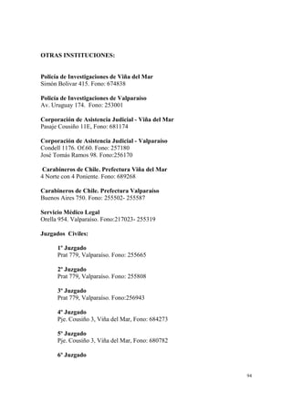 94
OTRAS INSTITUCIONES:
Policía de Investigaciones de Viña del Mar
Simón Bolivar 415. Fono: 674838
Policía de Investigaciones de Valparaíso
Av. Uruguay 174. Fono: 253001
Corporación de Asistencia Judicial - Viña del Mar
Pasaje Cousiño 11E, Fono: 681174
Corporación de Asistencia Judicial - Valparaíso
Condell 1176. Of.60. Fono: 257180
José Tomás Ramos 98. Fono:256170
Carabineros de Chile. Prefectura Viña del Mar
4 Norte con 4 Poniente. Fono: 689268
Carabineros de Chile. Prefectura Valparaíso
Buenos Aires 750. Fono: 255502- 255587
Servicio Médico Legal
Orella 954. Valparaíso. Fono:217023- 255319
Juzgados Civiles:
1º Juzgado
Prat 779, Valparaíso. Fono: 255665
2º Juzgado
Prat 779, Valparaíso. Fono: 255808
3º Juzgado
Prat 779, Valparaíso. Fono:256943
4º Juzgado
Pje. Cousiño 3, Viña del Mar, Fono: 684273
5º Juzgado
Pje. Cousiño 3, Viña del Mar, Fono: 680782
6º Juzgado
 