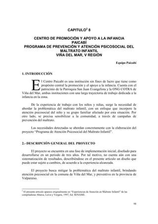 98
CAPITULO2
8
CENTRO DE PROMOCIÓN Y APOYO A LA INFANCIA
PAICABÍ
PROGRAMA DE PREVENCIÓN Y ATENCIÓN PSICOSOCIAL DEL
MALTRATO INFANTIL
VIÑA DEL MAR, V REGIÓN
Equipo Paicabí
1. INTRODUCCIÓN
l Centro Paicabí es una institución sin fines de lucro que tiene como
propósito central la promoción y el apoyo a la infancia. Cuenta con el
patrocinio de la Parroquia San Juan Evangelista y la ONG COTRA de
Viña del Mar, ambas instituciones con una larga trayectoria de trabajo dedicada a la
infancia en la zona.
De la experiencia de trabajo con los niños y niñas, surge la necesidad de
abordar la problemática del maltrato infantil, con un enfoque que incorpore la
atención psicosocial del niño y su grupo familiar afectado por esta situación. Por
otro lado, se precisa sensibilizar a la comunidad, a través de campañas de
prevención del maltrato.
Las necesidades detectadas se abordan concretamente con la elaboración del
proyecto “Programa de Atención Psicosocial del Maltrato Infantil”.
2.- DESCRIPCIÓN GENERAL DEL PROYECTO
El proyecto se encuentra en una fase de implementación inicial, diseñado para
desarrollarse en un periodo de tres años. Por tal motivo, no cuenta aún con una
sistematización de resultados, describiéndose en el presente artículo un diseño que
puede estar sujeto a cambios, de acuerdo a la experiencia alcanzada.
El proyecto busca mitigar la problemática del maltrato infantil, brindando
atención psicosocial en la comuna de Viña del Mar, y preventiva en la provincia de
Valparaíso.
2
El presente artículo aparece originalmente en “Experiencias de Atención en Maltrato Infantil” de las
compiladoras Abarca, Leiva y Vergara, 1997, Ed. SENAME.
E
 
