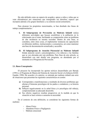 99
Ha sido definido como un espacio de acogida y apoyo a niños y niñas que se
vean afectados(as) por situaciones que transgreden sus derechos, espacio que
incorpora además a los grupos familiares y su contexto social-comunitario.
Para alcanzar los propósitos mencionados, se han diseñado dos líneas de
trabajo complementarias :
I. El Subprograma de Prevención en Maltrato Infantil realiza
diferentes actividades que buscan sensibilizar a la población en lo
relacionado con el tema, facilitando su comprensión como un problema
de alta incidencia en nuestra sociedad. Dentro de esta línea, se
considera, entre otras cosas, el implementar instancias de capacitación
en diferentes ámbitos, institucionales y comuntarios, así como mantener
una base de documentación actualizada y accesible.
II. El Subprograma de Atención Psicosocial en Maltrato Infantil
brinda atención social y psicoterapéutica a los niños/as y las familias
que se ven afectadas por este problema. Para fines de este artículo, se
desarrollará con más detalle este programa, no ahondando por el
momento en el Programa de Prevención.
2.1. Bases Conceptuales
El proyecto ha incorporado los aportes teóricos desarrollados por Barudy
(1991) y el Programa de Mejora del Sistema de Atención Social a la Infancia (SASI-
España, 1990). De acuerdo a lo anterior, se entiende por maltrato infantil una serie
de situaciones que presentan las siguientes características en común:
a) Corresponden a manifestaciones y resultados de diversos problemas que
afectan el bienestar psicológico de los padres o cuidadores y su historia
personal.
b) Influyen negativamente en la salud física y/o psicológica del niño(a),
comprometiendo su adecuado desarrollo.
c) Sus efectos negativos resultan progresivos en la medida en que la
situación se hace crónica o aumenta su necesidad.
En el contexto de esta definición, se consideran las siguientes formas de
maltrato:
- Abuso Físico
- Abandono Físico o Negligencia
- Maltrato emocional
 