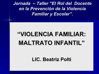 Jornada – Taller “El Rol del Docente
  en la Prevención de la Violencia
         Familiar y Escolar”.



 “VIOLENCIA FAMILIAR:
 MALTRATO INFANTIL”

        LIC. Beatriz Polti
 