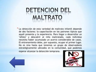 * La detección de esta variedad de maltrato infantil depende
 de dos factores: la capacitación en los patrones típicos que
 aquél presenta y la experiencia. Para llegar a desarrollar un
 "olfato" y descubrir al niño maltratado, cada individuo
 necesita haber acumulado un acervo considerable de casos.
 El entrenamiento debe, por supuesto, ocupar el primer lugar.
 No es sino hasta que tenemos un grupo de observadores
 estratégicamente ubicados en la comunidad, que podemos
 esperar alcanzar la detección temprana.
 