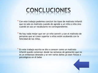 * Con este trabajo podemos concluir los tipos de maltrato infantil
 que no solo es maltrato cuando de agrede a un niño o niña sino
 cuando se usa un vocabulario no correspondiente.


* No hay nada mejor que ver un niño sonreír y con el maltrato de
 personas que se creen superior a ellos están acabando con la
 felicidad de los niños.



* En este trabajo escrito se dio a conocer como un maltrato
 infantil puede comenzar desde las semanas de gestación que no
 es un embarazo deseado y se ven varios daños ya sean físicos o
 psicológicos en él bebe
 