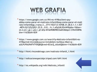 * https://www.google.com.co/#hl=es-419&sclient=psy-
 ab&q=como+parar+el+maltrato+infantil&oq=como+parar+el+malt
 rato+infantil&gs_l=serp.3...3717.9227.0.10708.31.28.0.1.1.1.557
 .4874.0j13j5j3j0j1.22.0...0.0...1c.1.oOy2dLXSmWI&pbx=1&bav=
 on.2,or.r_gc.r_pw.r_qf.&fp=87ab90809833a653&bpcl=37643589&
 biw=1163&bih=839


* https://www.google.com.co/search?q=Maltrato+infantil&hl=es-
 419&prmd=imvnsb&source=lnms&tbm=isch&sa=X&ei=q--
 aULPcPIbU9ATV7YDQBQ&ved=0CAcQ_AUoAQ&biw=1163&bih=839


* http://html.rincondelvago.com/maltrato-infantil_1.html

* http://edicacionespecialpr.tripod.com/id41.html

* http://es.wikipedia.org/wiki/Maltrato_infantil
 