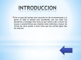 Con el paso del tiempo esta situación ha ido incrementando y la
 gente no sabe el porqué está sucediendo, por esa razón nos
 decidimos a investigar este tema ya que vamos a dar a relucir las
 causas y características que originan estos maltratos y buscar las
 formas de cómo ayudar a estos niños que han sufrido algún tipo
 de maltrato.
 