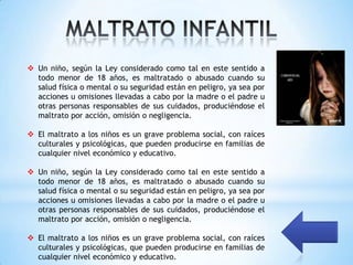  Un niño, según la Ley considerado como tal en este sentido a
  todo menor de 18 años, es maltratado o abusado cuando su
  salud física o mental o su seguridad están en peligro, ya sea por
  acciones u omisiones llevadas a cabo por la madre o el padre u
  otras personas responsables de sus cuidados, produciéndose el
  maltrato por acción, omisión o negligencia.

 El maltrato a los niños es un grave problema social, con raíces
  culturales y psicológicas, que pueden producirse en familias de
  cualquier nivel económico y educativo.

 Un niño, según la Ley considerado como tal en este sentido a
  todo menor de 18 años, es maltratado o abusado cuando su
  salud física o mental o su seguridad están en peligro, ya sea por
  acciones u omisiones llevadas a cabo por la madre o el padre u
  otras personas responsables de sus cuidados, produciéndose el
  maltrato por acción, omisión o negligencia.

 El maltrato a los niños es un grave problema social, con raíces
  culturales y psicológicas, que pueden producirse en familias de
  cualquier nivel económico y educativo.
 