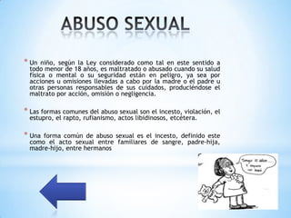 * Un  niño, según la Ley considerado como tal en este sentido a
 todo menor de 18 años, es maltratado o abusado cuando su salud
 física o mental o su seguridad están en peligro, ya sea por
 acciones u omisiones llevadas a cabo por la madre o el padre u
 otras personas responsables de sus cuidados, produciéndose el
 maltrato por acción, omisión o negligencia.

* Las formas comunes del abuso sexual son el incesto, violación, el
 estupro, el rapto, rufianismo, actos libidinosos, etcétera.

* Unaforma común de abuso sexual es el incesto, definido este
 como el acto sexual entre familiares de sangre, padre-hija,
 madre-hijo, entre hermanos
 