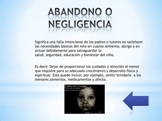Significa una falla intencional de los padres o tutores en satisfacer
las necesidades básicas del niño en cuanto alimento, abrigo o en
actuar debidamente para salvaguardar la
salud, seguridad, educación y bienestar del niño.


Es decir, Dejar de proporcionar los cuidados o atención al menor
que requiere para su adecuado crecimiento y desarrollo físico y
espiritual. Esto puede incluir, por ejemplo, omitir brindarle a los
menores alimentos, medicamentos y afecto.
 