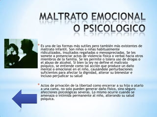 * Es una de las formas más sutiles pero también más existentes de
  maltrato infantil. Son niños o niñas habitualmente
  ridiculizados, insultados regañadas o menospreciadas. Se les
  somete a presenciar actos de violencia física o verbal hacia otros
  miembros de la familia. Se les permite o tolera uso de drogas o
  el abuso de alcohol. Si bien la ley no define el maltrato
  psíquico, se entiende como tal acción que produce un daño
  mental o emocional en el niño, causándole perturbaciones
  suficientes para afectar la dignidad, alterar su bienestar e
  incluso perjudicar su salud

* Actos de privación de la libertad como encerrar a su hijo o atarlo
  a una cama, no solo pueden generar daño físico, sino seguro
  afecciones psicológicas severas. Lo mismo ocurre cuando se
  amenaza o intimida permanente al niño, alterando su salud
  psíquica.
 