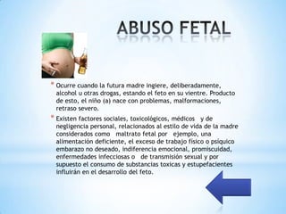 * Ocurre cuando la futura madre ingiere, deliberadamente,
  alcohol u otras drogas, estando el feto en su vientre. Producto
  de esto, el niño (a) nace con problemas, malformaciones,
  retraso severo.
* Existen factores sociales, toxicológicos, médicos   y de
  negligencia personal, relacionados al estilo de vida de la madre
  considerados como maltrato fetal por ejemplo, una
  alimentación deficiente, el exceso de trabajo físico o psíquico
  embarazo no deseado, indiferencia emocional, promiscuidad,
  enfermedades infecciosas o de transmisión sexual y por
  supuesto el consumo de substancias toxicas y estupefacientes
  influirán en el desarrollo del feto.
 
