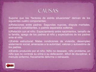 Supone que los "factores de estrés situaciones" derivan de los siguientes cuatro componentes: a)Relaciones entre padres: Segundas nupcias, disputa maritales, padrastros cohabitantes, o padres separados solteros. b)Relación con el niño: Espaciamiento entre nacimientos, tamaño de la familia, apego de los padres al niño y expectativas de los padres ante el niño. c)Estrés estructural: Malas condiciones de vivienda, desempleo aislamiento social, amenazas a la autoridad, valores y autoestima de los padres. d)Estrés producido por el niño: Niño no deseado, niño problema, un niño que no controla su orina o su defecación, difícil de disciplinar, a menudo enfermo, físicamente deforme o retrasado. 
