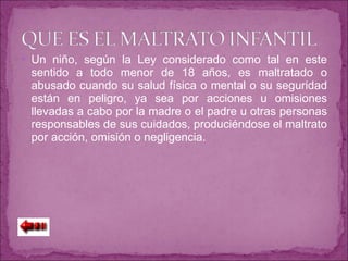 Un niño, según la Ley considerado como tal en este sentido a todo menor de 18 años, es maltratado o abusado cuando su salud física o mental o su seguridad están en peligro, ya sea por acciones u omisiones llevadas a cabo por la madre o el padre u otras personas responsables de sus cuidados, produciéndose el maltrato por acción, omisión o negligencia. 