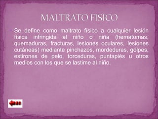 Se define como maltrato físico a cualquier lesión física infringida al niño o niña (hematomas, quemaduras, fracturas, lesiones oculares, lesiones cutáneas) mediante pinchazos, mordeduras, golpes, estirones de pelo, torceduras, puntapiés u otros medios con los que se lastime al niño. 