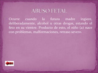 Ocurre cuando la futura madre ingiere, deliberadamente, alcohol u otras drogas, estando el feto en su vientre. Producto de esto, el niño (a) nace con problemas, malformaciones, retraso severo. 